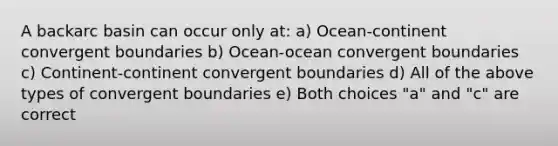 A backarc basin can occur only at: a) Ocean-continent convergent boundaries b) Ocean-ocean convergent boundaries c) Continent-continent convergent boundaries d) All of the above types of convergent boundaries e) Both choices "a" and "c" are correct