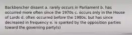 Backbencher dissent a. rarely occurs in Parliament b. has occurred more often since the 1970s c. occurs only in the House of Lords d. often occurred before the 1980s, but has since decreased in frequency e. is sparked by the opposition parties toward the governing party(s)