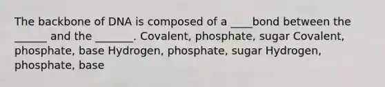 The backbone of DNA is composed of a ____bond between the ______ and the _______. Covalent, phosphate, sugar Covalent, phosphate, base Hydrogen, phosphate, sugar Hydrogen, phosphate, base