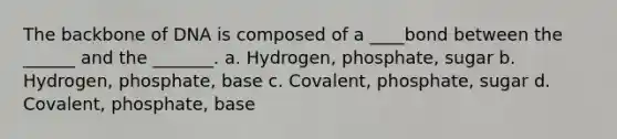 The backbone of DNA is composed of a ____bond between the ______ and the _______. a. Hydrogen, phosphate, sugar b. Hydrogen, phosphate, base c. Covalent, phosphate, sugar d. Covalent, phosphate, base