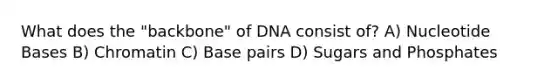 What does the "backbone" of DNA consist of? A) Nucleotide Bases B) Chromatin C) Base pairs D) Sugars and Phosphates