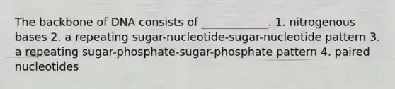 The backbone of DNA consists of ____________. 1. nitrogenous bases 2. a repeating sugar-nucleotide-sugar-nucleotide pattern 3. a repeating sugar-phosphate-sugar-phosphate pattern 4. paired nucleotides