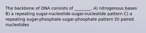 The backbone of DNA consists of ________. A) nitrogenous bases B) a repeating sugar-nucleotide-sugar-nucleotide pattern C) a repeating sugar-phosphate-sugar-phosphate pattern D) paired nucleotides