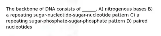 The backbone of DNA consists of ______. A) nitrogenous bases B) a repeating sugar-nucleotide-sugar-nucleotide pattern C) a repeating sugar-phosphate-sugar-phosphate pattern D) paired nucleotides