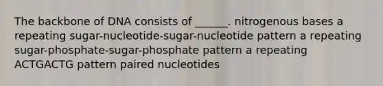 The backbone of DNA consists of ______. nitrogenous bases a repeating sugar-nucleotide-sugar-nucleotide pattern a repeating sugar-phosphate-sugar-phosphate pattern a repeating ACTGACTG pattern paired nucleotides