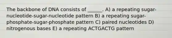 The backbone of DNA consists of ______. A) a repeating sugar-nucleotide-sugar-nucleotide pattern B) a repeating sugar-phosphate-sugar-phosphate pattern C) paired nucleotides D) nitrogenous bases E) a repeating ACTGACTG pattern