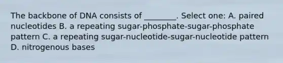 The backbone of DNA consists of ________. Select one: A. paired nucleotides B. a repeating sugar-phosphate-sugar-phosphate pattern C. a repeating sugar-nucleotide-sugar-nucleotide pattern D. nitrogenous bases