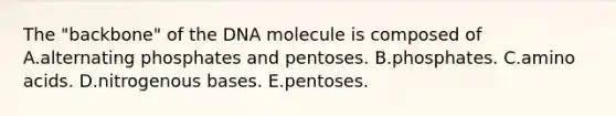 The "backbone" of the DNA molecule is composed of A.alternating phosphates and pentoses. B.phosphates. C.amino acids. D.nitrogenous bases. E.pentoses.