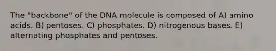 The "backbone" of the DNA molecule is composed of A) amino acids. B) pentoses. C) phosphates. D) nitrogenous bases. E) alternating phosphates and pentoses.