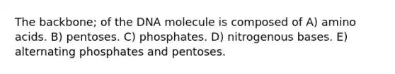 The backbone; of the DNA molecule is composed of A) amino acids. B) pentoses. C) phosphates. D) nitrogenous bases. E) alternating phosphates and pentoses.