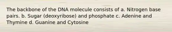 The backbone of the DNA molecule consists of a. Nitrogen base pairs. b. Sugar (deoxyribose) and phosphate c. Adenine and Thymine d. Guanine and Cytosine