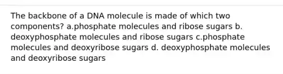 The backbone of a DNA molecule is made of which two components? a.phosphate molecules and ribose sugars b. deoxyphosphate molecules and ribose sugars c.phosphate molecules and deoxyribose sugars d. deoxyphosphate molecules and deoxyribose sugars