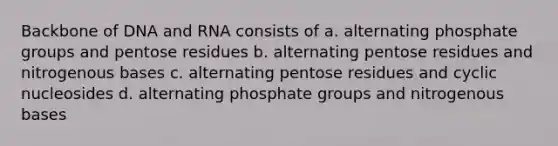 Backbone of DNA and RNA consists of a. alternating phosphate groups and pentose residues b. alternating pentose residues and nitrogenous bases c. alternating pentose residues and cyclic nucleosides d. alternating phosphate groups and nitrogenous bases