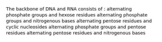 The backbone of DNA and RNA consists of : alternating phosphate groups and hexose residues alternating phosphate groups and nitrogenous bases alternating pentose residues and cyclic nucleosides alternating phosphate groups and pentose residues alternating pentose residues and nitrogenous bases