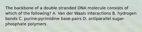 The backbone of a double stranded DNA molecule consists of which of the following? A. Van der Waals interactions B. hydrogen bonds C. purine-pyrimidine base-pairs D. antiparallel sugar-phosphate polymers