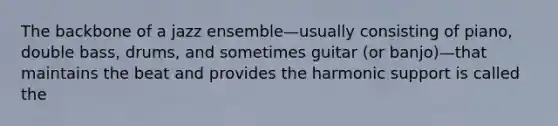 The backbone of a jazz ensemble—usually consisting of piano, double bass, drums, and sometimes guitar (or banjo)—that maintains the beat and provides the harmonic support is called the