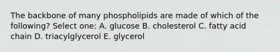 The backbone of many phospholipids are made of which of the following? Select one: A. glucose B. cholesterol C. fatty acid chain D. triacylglycerol E. glycerol