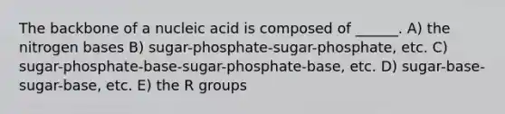 The backbone of a nucleic acid is composed of ______. A) the nitrogen bases B) sugar-phosphate-sugar-phosphate, etc. C) sugar-phosphate-base-sugar-phosphate-base, etc. D) sugar-base-sugar-base, etc. E) the R groups