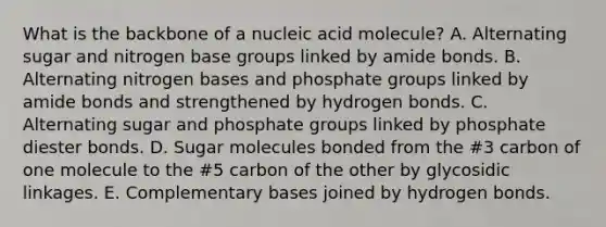 What is the backbone of a nucleic acid molecule? A. Alternating sugar and nitrogen base groups linked by amide bonds. B. Alternating nitrogen bases and phosphate groups linked by amide bonds and strengthened by hydrogen bonds. C. Alternating sugar and phosphate groups linked by phosphate diester bonds. D. Sugar molecules bonded from the #3 carbon of one molecule to the #5 carbon of the other by glycosidic linkages. E. Complementary bases joined by hydrogen bonds.