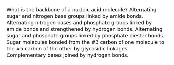 What is the backbone of a nucleic acid molecule? Alternating sugar and nitrogen base groups linked by amide bonds. Alternating nitrogen bases and phosphate groups linked by amide bonds and strengthened by hydrogen bonds. Alternating sugar and phosphate groups linked by phosphate diester bonds. Sugar molecules bonded from the #3 carbon of one molecule to the #5 carbon of the other by glycosidic linkages. Complementary bases joined by hydrogen bonds.