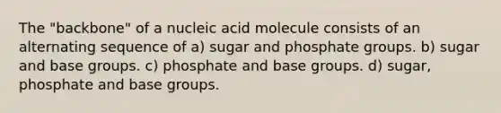 The "backbone" of a nucleic acid molecule consists of an alternating sequence of a) sugar and phosphate groups. b) sugar and base groups. c) phosphate and base groups. d) sugar, phosphate and base groups.