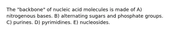 The "backbone" of nucleic acid molecules is made of A) nitrogenous bases. B) alternating sugars and phosphate groups. C) purines. D) pyrimidines. E) nucleosides.