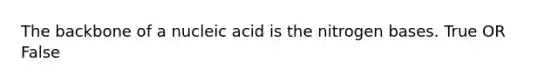 The backbone of a nucleic acid is the nitrogen bases. True OR False