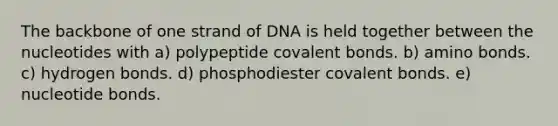 The backbone of one strand of DNA is held together between the nucleotides with a) polypeptide covalent bonds. b) amino bonds. c) hydrogen bonds. d) phosphodiester covalent bonds. e) nucleotide bonds.