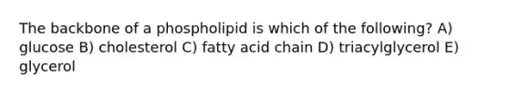 The backbone of a phospholipid is which of the following? A) glucose B) cholesterol C) fatty acid chain D) triacylglycerol E) glycerol