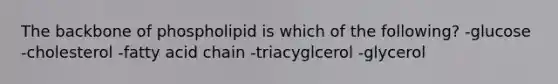 The backbone of phospholipid is which of the following? -glucose -cholesterol -fatty acid chain -triacyglcerol -glycerol