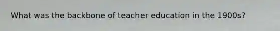 What was the backbone of teacher education in the 1900s?