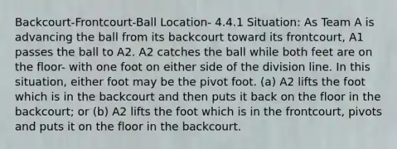 Backcourt-Frontcourt-Ball Location- 4.4.1 Situation: As Team A is advancing the ball from its backcourt toward its frontcourt, A1 passes the ball to A2. A2 catches the ball while both feet are on the floor- with one foot on either side of the division line. In this situation, either foot may be the pivot foot. (a) A2 lifts the foot which is in the backcourt and then puts it back on the floor in the backcourt; or (b) A2 lifts the foot which is in the frontcourt, pivots and puts it on the floor in the backcourt.