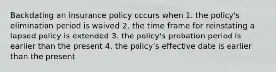 Backdating an insurance policy occurs when 1. the policy's elimination period is waived 2. the time frame for reinstating a lapsed policy is extended 3. the policy's probation period is earlier than the present 4. the policy's effective date is earlier than the present