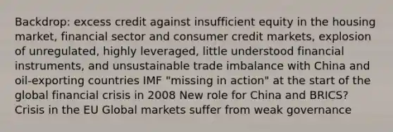 Backdrop: excess credit against insufficient equity in the housing market, financial sector and consumer credit markets, explosion of unregulated, highly leveraged, little understood financial instruments, and unsustainable trade imbalance with China and oil-exporting countries IMF "missing in action" at the start of the global financial crisis in 2008 New role for China and BRICS? Crisis in the EU Global markets suffer from weak governance