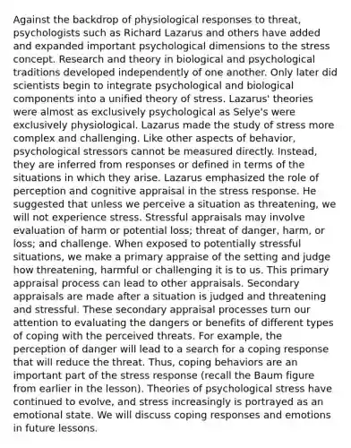 Against the backdrop of physiological responses to threat, psychologists such as Richard Lazarus and others have added and expanded important psychological dimensions to the stress concept. Research and theory in biological and psychological traditions developed independently of one another. Only later did scientists begin to integrate psychological and biological components into a unified theory of stress. Lazarus' theories were almost as exclusively psychological as Selye's were exclusively physiological. Lazarus made the study of stress more complex and challenging. Like other aspects of behavior, psychological stressors cannot be measured directly. Instead, they are inferred from responses or defined in terms of the situations in which they arise. Lazarus emphasized the role of perception and cognitive appraisal in the stress response. He suggested that unless we perceive a situation as threatening, we will not experience stress. Stressful appraisals may involve evaluation of harm or potential loss; threat of danger, harm, or loss; and challenge. When exposed to potentially stressful situations, we make a primary appraise of the setting and judge how threatening, harmful or challenging it is to us. This primary appraisal process can lead to other appraisals. Secondary appraisals are made after a situation is judged and threatening and stressful. These secondary appraisal processes turn our attention to evaluating the dangers or benefits of different types of coping with the perceived threats. For example, the perception of danger will lead to a search for a coping response that will reduce the threat. Thus, coping behaviors are an important part of the stress response (recall the Baum figure from earlier in the lesson). Theories of psychological stress have continued to evolve, and stress increasingly is portrayed as an emotional state. We will discuss coping responses and emotions in future lessons.