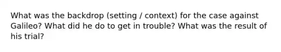What was the backdrop (setting / context) for the case against Galileo? What did he do to get in trouble? What was the result of his trial?