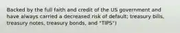 Backed by the full faith and credit of the US government and have always carried a decreased risk of default; treasury bills, treasury notes, treasury bonds, and "TIPS")