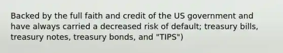 Backed by the full faith and credit of the US government and have always carried a decreased risk of default; treasury bills, treasury notes, treasury bonds, and "TIPS")