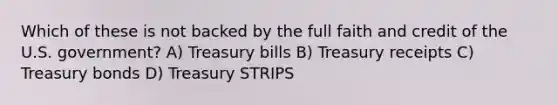 Which of these is not backed by the full faith and credit of the U.S. government? A) Treasury bills B) Treasury receipts C) Treasury bonds D) Treasury STRIPS