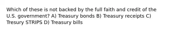 Which of these is not backed by the full faith and credit of the U.S. government? A) Treasury bonds B) Treasury receipts C) Tresury STRIPS D) Treasury bills