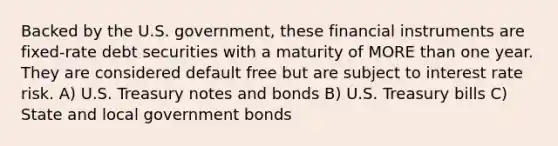 Backed by the U.S. government, these financial instruments are fixed-rate debt securities with a maturity of MORE than one year. They are considered default free but are subject to interest rate risk. A) U.S. Treasury notes and bonds B) U.S. Treasury bills C) State and local government bonds