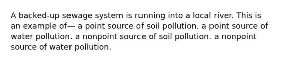 A backed-up sewage system is running into a local river. This is an example of— a point source of soil pollution. a point source of water pollution. a nonpoint source of soil pollution. a nonpoint source of water pollution.