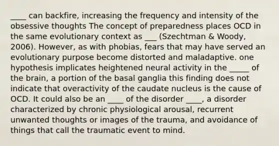 ____ can backfire, increasing the frequency and intensity of the obsessive thoughts The concept of preparedness places OCD in the same evolutionary context as ___ (Szechtman & Woody, 2006). However, as with phobias, fears that may have served an evolutionary purpose become distorted and maladaptive. one hypothesis implicates heightened neural activity in the _____ of the brain, a portion of the basal ganglia this finding does not indicate that overactivity of the caudate nucleus is the cause of OCD. It could also be an ____ of the disorder ____, a disorder characterized by chronic physiological arousal, recurrent unwanted thoughts or images of the trauma, and avoidance of things that call the traumatic event to mind.