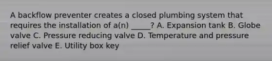 A backflow preventer creates a closed plumbing system that requires the installation of a(n) _____? A. Expansion tank B. Globe valve C. Pressure reducing valve D. Temperature and pressure relief valve E. Utility box key