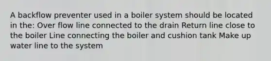 A backflow preventer used in a boiler system should be located in the: Over flow line connected to the drain Return line close to the boiler Line connecting the boiler and cushion tank Make up water line to the system