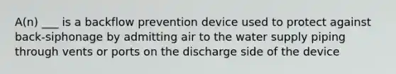 A(n) ___ is a backflow prevention device used to protect against back-siphonage by admitting air to the water supply piping through vents or ports on the discharge side of the device