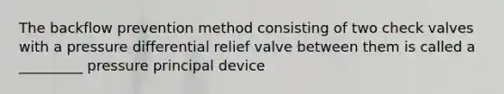 The backflow prevention method consisting of two check valves with a pressure differential relief valve between them is called a _________ pressure principal device