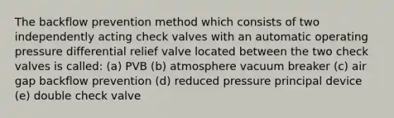 The backflow prevention method which consists of two independently acting check valves with an automatic operating pressure differential relief valve located between the two check valves is called: (a) PVB (b) atmosphere vacuum breaker (c) air gap backflow prevention (d) reduced pressure principal device (e) double check valve