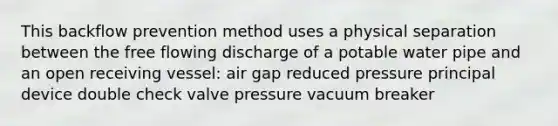 This backflow prevention method uses a physical separation between the free flowing discharge of a potable water pipe and an open receiving vessel: air gap reduced pressure principal device double check valve pressure vacuum breaker