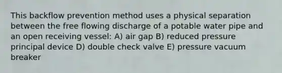 This backflow prevention method uses a physical separation between the free flowing discharge of a potable water pipe and an open receiving vessel: A) air gap B) reduced pressure principal device D) double check valve E) pressure vacuum breaker